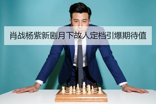 肖战杨紫新剧月下故人定档引爆期待值