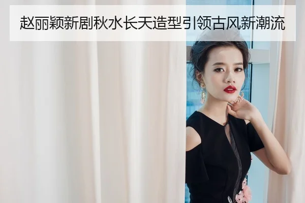 赵丽颖新剧秋水长天造型引领古风新潮流