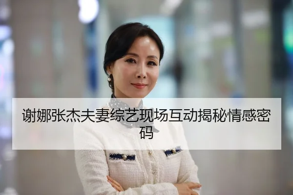 谢娜张杰夫妻综艺现场互动揭秘情感密码